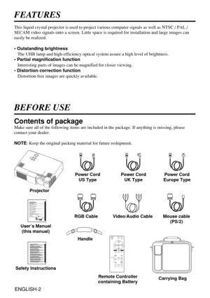 Page 2ENGLISH-2
FEATURES
This liquid crystal projector is used to project various computer signals as well as NTSC / PAL /
SECAM video signals onto a screen. Little space is required for installation and large images can
easily be realized.
• Outstanding brightness
The UHB lamp and high-efficiency optical system assure a high level of brightness.
• Partial magnification function
Interesting parts of images can be magnified for closer viewing. 
• Distortion correction function
Distortion-free images are quickly...