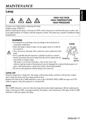 Page 17ENGLISH-17
ENGLISH
ENGLISH-17
WARNING
• For disposal of used lamp, treat according to the instruction of
community authorities.
• Since the lamp is made of glass, do not apply shock to it and do
not scratch it.
• Also, do not use old lamp. This could also cause explosion of the
lamp.
• If it is probable that the lamp has exploded (explosive sound is
heard), disconnect the power plug from the power outlet and ask
your dealer to replace lamp. 
The lamp is covered by front glass , but, in rare cases, the...