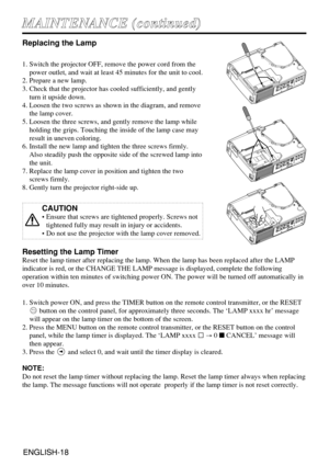 Page 18ENGLISH-18ENGLISH-18
M MA
AI
IN
NT
TE
EN
NA
AN
NC
CE
E 
 (
(c
co
on
nt
ti
in
nu
ue
ed
d)
)
Replacing the Lamp
1. Switch the projector OFF, remove the power cord from the
power outlet, and wait at least 45 minutes for the unit to cool.
2. Prepare a new lamp.
3. Check that the projector has cooled sufficiently, and gently
turn it upside down.
4. Loosen the two screws as shown in the diagram, and remove
the lamp cover.
5. Loosen the three screws, and gently remove the lamp while
holding the grips. Touching...