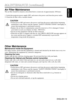 Page 19ENGLISH-19
ENGLISH
ENGLISH-19
M MA
AI
IN
NT
TE
EN
NA
AN
NC
CE
E 
 (
(c
co
on
nt
ti
in
nu
ue
ed
d)
)
Air Filter Maintenance
The air filter should be cleaned as described below at intervals of approximately 100 hours.
1. Switch the projector power supply OFF, and remove the power cord from the power outlet.
2. Clean the air filter with a vacuum cleaner.
Other Maintenance
Maintenance Inside the Equipment
For safety reasons, ensure that the equipment is cleaned and checked by the dealer once every two
years....