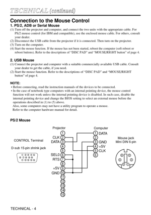 Page 28TECHNICAL - 4
T TE
EC
CH
HN
NI
IC
CA
AL
L(
(c
co
on
nt
ti
in
nu
ue
ed
d)
)
Connection to the Mouse Control
1. PS/2, ADB or Serial Mouse
(1) Turn off the projector and computer, and connect the two units with the appropriate cable. For
PS/2 mouse control (for IBM and compatible), use the enclosed mouse cable. For others, consult
your dealer.
(2) Disconnect the USB cable from the projector if it is connected. Then turn on the projector.
(3) Turn on the computer.
(4) 
Start the mouse function. If the mouse...