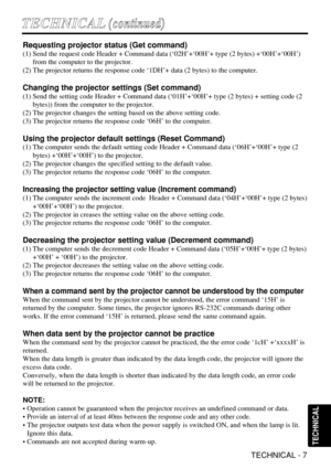 Page 31TECHNICAL - 7
T TE
EC
CH
HN
NI
IC
CA
AL
L(
(c
co
on
nt
ti
in
nu
ue
ed
d)
)
TECHNICAL
Requesting projector status (Get command)
(1) Send the request code Header + Command data (‘02H’+‘00H’+ type (2 bytes) +‘00H’+‘00H’)
from the computer to the projector.
(2) The projector returns the response code ‘1DH’+ data (2 bytes) to the computer.
Changing the projector settings (Set command)
(1) Send the setting code Header + Command data (‘01H’+‘00H’+ type (2 bytes) + setting code (2
bytes)) from the computer to...
