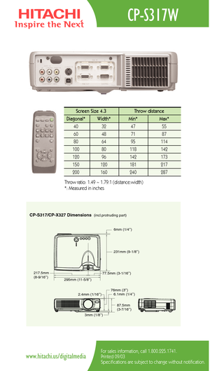 Page 2CP-S317/CP-X327 Dimensions(incl.protruding part)
217.5mm 
(8-9/16’’)
295mm (11-5/8’’)231mm (9-1/8’’)
77.5mm (3-1/16’’)6mm (1/4’’)
2.4mm (1/16’’)
3mm (1/8’’)76mm (3’’)
6.1mm (1/4’’)
87.5mm 
(3-7/16’’)
CP-S317W
For sales information, call 1.800.225.1741.
Printed 09/03
Specifications are subject to change without notification.www.hitachi.us/digitalmedia
Screen Size 4.3  Throw distance 
Diagonal*   Width* Min*  Max*  
40   32   47   55  
60   48   71   87  
80   64   95    114   
100   80    118   142  
120...