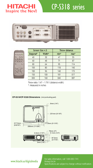 Page 2CPS318/CPX328 Dimensions(incl.protruding part)
217.5mm 
(89/16)
295mm (115/8)231mm (91/8)
77.5mm (31/16)6mm (1/4)
2.4mm (1/16)
3mm (1/8)76mm (3)
6.1mm (1/4)
87.5mm 
(37/16)
CPS318 series
For sales information, call 1.800.225.1741.
Printed 04.04
Specifications are subject to change without notification.www.hitachi.us/digitalmedia
Screen Size 4.3  Throw distance 
Diagonal*   Width* Min*  Max*  
40   32   47   55  
60   48   71   87  
80   64   95    114   
100   80    118   142  
120   96    142    173...