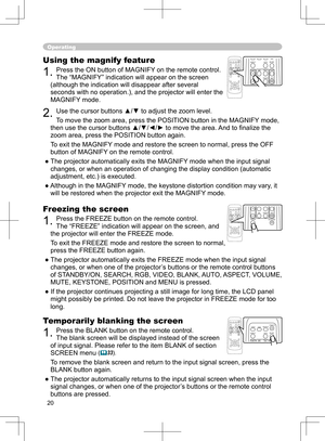 Page 20
20

Operating
Freezing the screen
1. Press the FREEZE button on the remote control.  
The “FREEZE” indication will appear on the screen, and 
the projector will enter the FREEZE mode.
To exit the  FREEZ
E mode and restore the screen to normal, 
press the FREEZE button again. 
● The projector automatically exits the FREEZE mode when the input signal 
changes, or when  one of the projector’s buttons or the remote control buttons 
of STANDBY/ON, SEARCH, RGB, VIDEO, BLANK, AUTO, ASPECT, VOLUME, 
MUTE,...