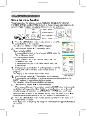 Page 22
22
Multifunctional settings
Multifunctional settings
Using the menu function
This projector has the following menus: PICTURE, IMAGE, INPUT, SETUP, 
SCREEN, OPTION and EASY MENU. Each of these menus is operated using the 
same methods. The basic operations of these menus are as follows.
1. Press the MENU button on the remote control or one of the 
cursor buttons on the projector.
   
The advanced MENU or EASY MENU will appear
. 
2. Use the cursor buttons ▲/▼ to select a menu.
 At the EASY MENU 
If you...