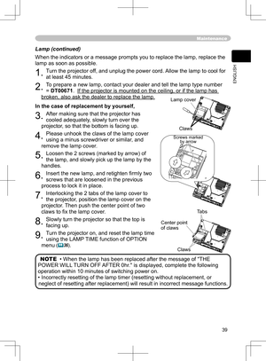 Page 39
39
ENGLISH

Lamp (continued)
When the indicators or a message prompts you to replace the lamp, replace the 
lamp as soon as possible.
1. Turn the projector off, and unplug the power cord. Allow the lamp to cool for 
at least 45 minutes.
2. To prepare a new lamp, contact your dealer and tell the lamp type number 
= DT00671.  If the projector is mounted on the ceiling, or if the lamp has 
broken, also ask the dealer to replace the lamp.
In the case of replacement by yourself,
3. After making sure that the...