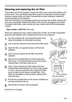 Page 103103
Maintenance
The air filter unit of this projector consists of a filter cover, two kinds of filters, and 
a filter frame. The new double large filters system is expected to function longer. 
However, please check and clean it periodically to keep ventilation needed for 
normal operation of the projector.
When the indicators or a message prompts you to clean the air filter, comply with 
it as soon as possible. Replace the filters when they are damaged or too soiled. 
To prepare new filters, make...