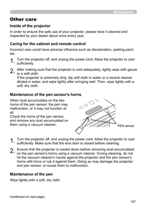 Page 107107
PEN sensor
Maintenance
Other care
In order to ensure the safe use of your projector, please have it cleaned and 
inspected by your dealer about once every year.
Inside of the projector
1.
1.Turn the projector off, and unplug the power cord. Allow the projector to cool 
sufficiently.
Turn the projector off, and unplug the power cord. Allow the projector to cool 
sufficiently. Make sure that the lens door is closed before cleaning.
2.
2.After making sure that the projector is cool adequately, lightly...