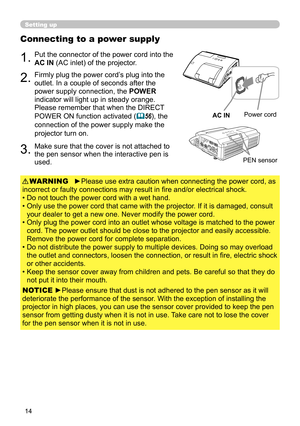 Page 1414
Setting up
Connecting to a power supply
1.Put the connector of the power cord into the 
AC IN (AC inlet) of the projector.
2.Firmly plug the power cord’s plug into the 
outlet. In a couple of seconds after the 
power supply connection, the POWER 
indicator will light up in steady orange.
Please remember that when the DIRECT 
POWER ON function activated (
56), the 
connection of the power supply make the 
projector turn on.
►Please use extra caution when connecting the power cord, as 
incorrect or...