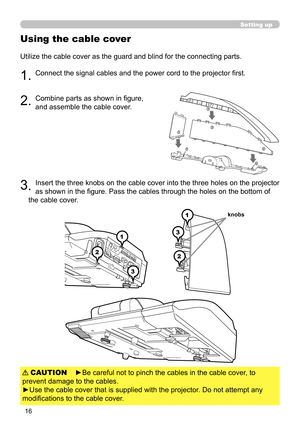 Page 1616
Using the cable cover
Utilize the cable cover as the guard and blind for the connecting parts.
1. Connect the signal cables and the power cord to the projector first.
2. Combine parts as shown in figure,  
and assemble the cable cover. 
3 . Insert the three knobs on the cable cover into the three holes on the projector 
as shown in the figure. Pass the cables through the holes on the bottom of 
the cable cover. 
1
2
3
1
2
3
knobs
Setting up
►Be careful not to pinch the cables in the cable cover, to...