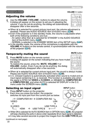 Page 2222
Operating
Operating
1.
Adjusting the volume
Use the VOLUME +/VOLUME - buttons to adjust the volume. 
A dialog will appear on the screen to aid you in adjusting the 
volume. If you do not do anything, the dialog will automatically 
disappear after a few seconds.
●   When 
 is selected for current picture input port, the volume adjustment is 
disabled. Please see AUDIO SOURCE item of AUDIO menu (48).
●   Even if the projector is in the standby mode, the volume is adjustable when 
both of the following...