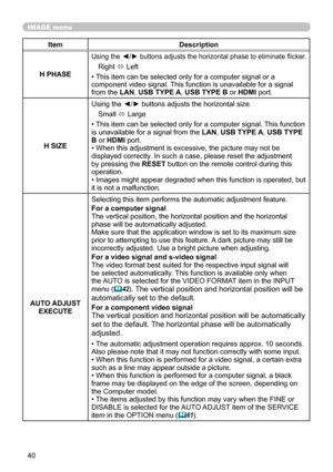 Page 4040
IMAGE menu
ItemDescription
H PHASE
Using the ◄/► buttons adjusts the horizontal phase to eliminate flicker.
Right  ó Left
• This item can be selected only for a computer signal or a 
component video signal. This function is unavailable for a signal 
from the LAN, USB TYPE A, USB TYPE B or HDMI port.
H SIZE Using the ◄/► buttons adjusts the horizontal size.
Small  ó Large
• This item can be selected only for a computer signal. This function 
is unavailable for a signal from the  LAN, USB TYPE A, USB...