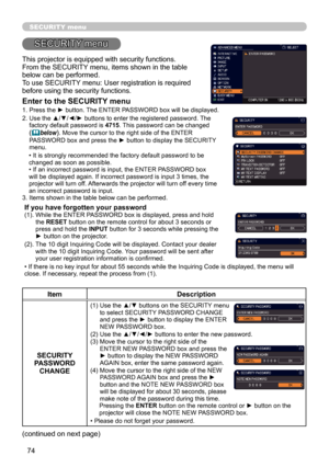 Page 7474
SECURITY menu
This projector is equipped with security functions.
From the SECURITY menu, items shown in the table 
below can be performed.
To use SECURITY menu: User registration is required 
before using the security functions.
Enter to the SECURITY menu
1.  Press the ► button. The ENTER PASSWORD box will be displayed. 
2.   Use the ▲/▼/◄/► buttons to enter the registered password. The 
factory default password is  4715. This password can be changed 
(below). Move the cursor to the right side of...