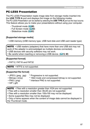 Page 8787
Presentation tools
The PC-LESS Presentation reads image data from storage media inserted into 
the USB TYPE A port and displays the image on the following modes. 
The PC-LESS Presentation can be started by selecting the USB TYPE A port as the input source.
This feature allows you to make your presentations without using your computer.
PC-LESS Presentation
- Thumbnail mode (88)
- Full Screen mode (
92)
- Slideshow mode (
93)
[Supported storage media] • USB memory (USB memory type, USB hard disk and...