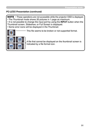 Page 9191
Presentation tools
PC-LESS Presentation (continued)
• These operations are not accessible while the projector OSD is displayed.
• The Thumbnail mode shows 20 pictures in 1 page as maximum.
• It is not possible to change the input port by using the INPUT button when the 
Thumbnail screen, Slideshow, or Full Screen is displayed.
• Some error icons will be displayed in the Thumbnail. NOTE
This file seems to be broken or not supported format.
A file that cannot be displayed on the thumbnail screen is...