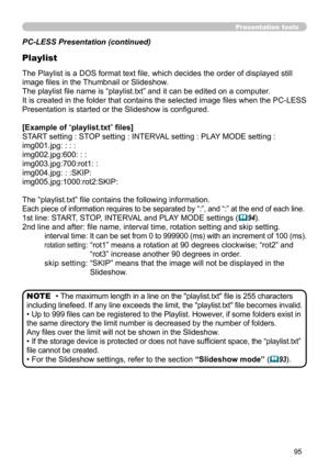 Page 9595
Presentation tools
PC-LESS Presentation (continued)
Playlist
The Playlist is a DOS format text file, which decides the order of displayed still 
image files in the Thumbnail or Slideshow.
The playlist file name is “playlist.txt” and it can be edited on a computer.  
It is created in the folder that contains the selected image files when the PC-LESS 
Presentation is started or the Slideshow is configured.
[Example of “playlist.txt” files] 
START setting : STOP setting : INTERVAL setting : PLAY MODE...