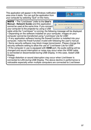 Page 9797
Presentation tools
This application will appear in the Windows notification 
area once it starts. You can quit the application from 
your computer by selecting “Quit” on the menu.
• The “LiveViewer” (refer to the User's 
Manual - Network Guide) and this application 
cannot be used at the same time. If you connect 
your computer to the projector by using a USB 
cable while the “LiveViewer” is running, the following message will be displayed.
• Depending on the software installed on your computer,...