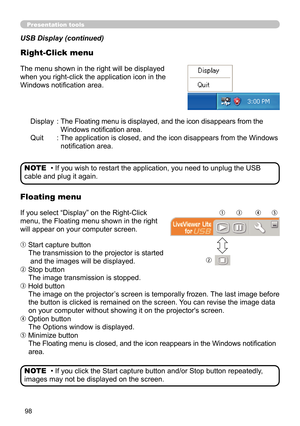 Page 9898
Presentation tools
Display :  
The Floating menu is displayed, and the icon disappears from the 
Windows notification area.
Quit  :   The application is closed, and the icon disappears from the Windows 
notification area.
The menu shown in the right will be displayed 
when you right-click the application icon in the 
Windows notification area.
If you select “Display” on the Right-Click 
menu, the Floating menu shown in the right 
will appear on your computer screen.
 Start capture button
The...