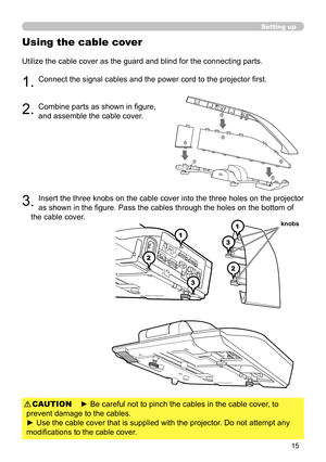 Page 1515
Using the cable cover
Utilize the cable cover as the guard and blind for the connecting parts.
1. Connect the signal cables and the power cord to the projector first.
2. Combine parts as shown in figure,  
and assemble the cable cover. 
3 . Insert the three knobs on the cable cover into the three holes on the projector 
as shown in the figure. Pass the cables through the holes on the bottom of 
the cable cover. 
1
2
31
2
3
1
2
3
1
2
3
knobs
Setting up
► Be careful not to pinch the cables in the cable...