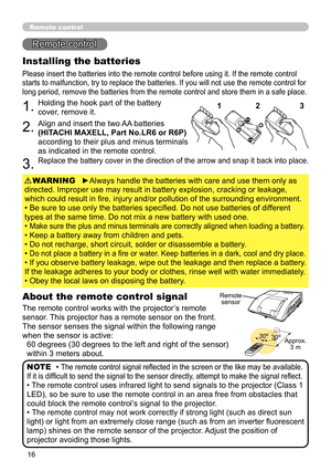 Page 1616
Remote control
Remote control
About the remote control signal
The remote control works with the projector’s remote 
sensor. This projector has a remote sensor on the front.
The sensor senses the signal within the following range 
when the sensor is active: 60 degrees (30 degrees to the left and right of the sensor) 
within 3 meters about.
Installing the batteries
Please insert the batteries into the remote control before using it. If the remote control 
starts to malfunction, try to replace the...