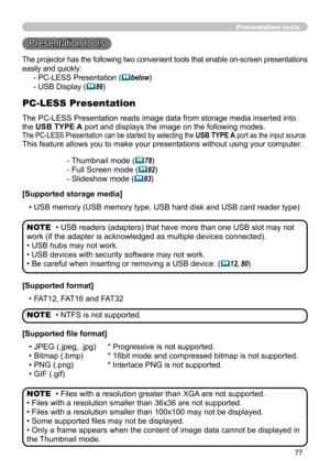 Page 7777
Presentation tools
Presentation tools
The PC-LESS Presentation reads image data from storage media inserted into 
the USB TYPE A port and displays the image on the following modes. 
The PC-LESS Presentation can be started by selecting the USB TYPE A port as the input source.
This feature allows you to make your presentations without using your computer.
PC-LESS Presentation
- Thumbnail mode (78)
- Full Screen mode (
82)
- Slideshow mode (
83)
[Supported storage media] • USB memory (USB memory type,...