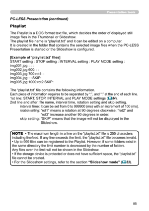 Page 8585
Presentation tools
PC-LESS Presentation (continued)
Playlist
The Playlist is a DOS format text file, which decides the order of displayed still 
image files in the Thumbnail or Slideshow.
The playlist file name is “playlist.txt” and it can be edited on a computer.  
It is created in the folder that contains the selected image files when the PC-LESS 
Presentation is started or the Slideshow is configured.
[Example of “playlist.txt” files] 
START setting : STOP setting : INTERVAL setting : PLAY MODE...