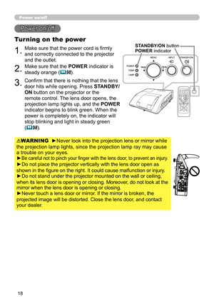 Page 1818
Power on/off
1.Make sure that the power cord is firmly 
and correctly connected to the projector 
and the outlet.
Turning on the power
2.Make sure that the POWER indicator is 
steady orange (
98).
3.Confirm that there is nothing that the lens 
door hits while opening. Press STANDBY/
ON button on the projector or the 
remote control. The lens door opens, the 
projection lamp lights up, and the POWER  
indicator begins to blink green. When the 
power is completely on, the indicator will 
stop blinking...