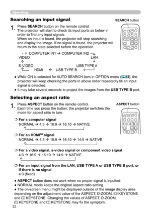 Page 2222
1.Press ASPECT button on the remote control.   
Each time you press the button, the projector switches the 
mode for aspect ratio in turn. 
Selecting an aspect ratio
● ASPECT button does not work when no proper signal is inputted.
● NORMAL mode keeps the original aspect ratio setting.
● The on-screen menu might be displayed outside of the image display area 
depending on the adjustment value of the ASPECT, D-ZOOM, 
 KEYSTONE  
and 
 KEYSTONE. Changing the values of ASPECT, D-ZOOM,   
 KEYSTONE and...