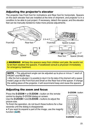 Page 2323
Operating
Adjusting the zoom and focus
Adjusting the projector's elevator
The  projector  has  Front  foot  for  inclinations  and  Rear  foot  for  horizontals.  Spacers 
on the each elevator foot are installed at the time of shipment, and projector is in a 
condition to be able to just project. If necessary, detach the spacer, and the elevator 
feet can be manually twisted to make more precise adjustments.
Front footRear foot
2.3~4.3°
-1~1°
Front foot
Rear footSpacer
Spacer (Large)
Spacer...