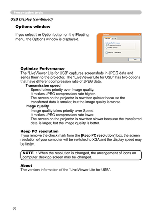 Page 8888
Presentation tools
If you select the Option button on the Floating 
menu, the Options window is displayed.Optimize Performance
The “LiveViewer Lite for USB” captures screenshots in JPEG data and 
sends them to the projector. The “LiveViewer Lite for USB” has two options 
that have different compression rate of JPEG data. Transmission speedSpeed takes priority over Image quality. 
It makes JPEG compression rate higher.
The screen on the projector is rewritten quicker because the 
transferred data is...