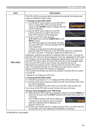 Page 4949
SECURITY menu
Item Description
PIN LOCK
The PIN LOCK is a function which prevents the projector from being used 
unless a registered Code is input.
1 Turning on the PIN LOCK
1-1  Use the ▲/▼ cursor buttons on the SECURITY 
menu to select PIN LOCK and press the ► 
cursor (or the ENTER) button to display the PIN 
LOCK on/off menu.
1-2  Use the ▲/▼ cursor buttons on the PIN 
LOCK on/off menu to select ON and the 
Enter PIN Code box will be displayed. 
1-3  Input a 4 part PIN code using the 
▲/▼/◄/►cursor...