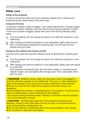 Page 5656
Maintenance
Other care
In order to ensure the safe use of your projector, please have it cleaned and 
inspected by your dealer about once every year.
1.Turn the projector off, and unplug the power cord. Allow the projector to cool 
sufﬁciently.
2.After making sure that the projector is cool adequately, lightly wipe the lens 
with a commercially available lens-cleaning wipe. Do not touch the lens 
directly with your hand. • If the lens is ﬂawed, soiled or fogged, it can cause deterioration in display...