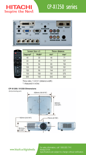 Page 2CPX1250 series
For sales information, call 1.800.225.1741.
Printed 07/04
Specifications are subject to change without notification.www.hitachi.us/digitalmedia
Screen Size 4.3  Throw distance 
Diagonal*   Width* Min*  Max*  
40   32   46  71 
60   48   71   107  
70   56   83   126   
100   80    120   181  
120   96    144    217   
150   120    181    272  200   160    243   364 
Throw ratio: 1.52.2:1 (distance:width) 
*: Measured in inches 