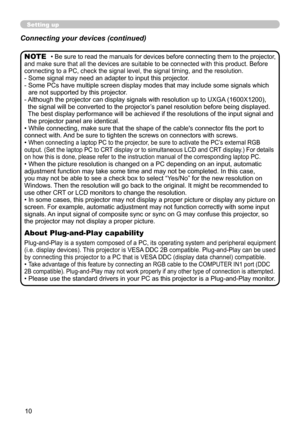 Page 10
0

Setting up
• Be sure to read the manuals for devices before connecting them to the projector, and make sure that all the devices are suitable to be connected wit h this product. Before connecting to a PC, check the signal level, the signal timing, and the  resolution.-  Some signal may need an adapter to input this projector.
-   Some PCs have multiple screen display modes that may include some signals which 
are not supported by this projector. 
- 
 
Although the projector can display signals...