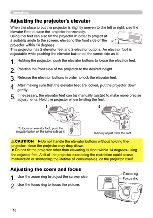 Page 1818
Operating
Adjusting the projector's elevator
When the place to put the projector is slightly uneven to the left or right, use the 
elevator feet to place the projector horizontally. 
Using the feet can also tilt the projector in order to project at 
a suitable angle to the screen, elevating the front side of the 
projector within 14 degrees.
This projector has 2 elevator feet and 2 elevator buttons. An elevator foot is 
adjustable while pushing the elevator button on the same side as it.
1.Holding...