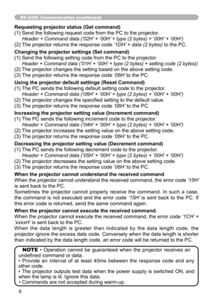 Page 88
RS-232C Communication (continued)
Requesting projector status (Get command)
(1) Send the following request code from the PC to the projector.
 Header + Command data (‘02H’ + ‘00H’ + type (2 bytes) + ‘00H’ + ‘00H’) 
(2) The projector returns the response code  ‘1DH’ + data (2 bytes) to the PC.
Changing the projector settings (Set command)
(1) Send the following setting code from the PC to the projector.
    Header + Command data (‘01H’ + ‘00H’ + type (2 bytes) + setting code (2 bytes)) 
(2) The...