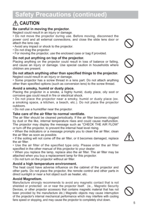 Page 65
 Safety Precautions (continued)
CAUTION
Be careful in moving the projector.
Neglect could result in an injury or damage.
• Do not move the projector during use. Before moving, disconnect the
power cord and all external connections, and close the slide lens door or
attach the lens cap.
• Avoid any impact or shock to the projector.
• Do not drag the projector.
• For moving the projector, use the enclosed case or bag if provided.
Do not put anything on top of the projector.
Placing anything on the...