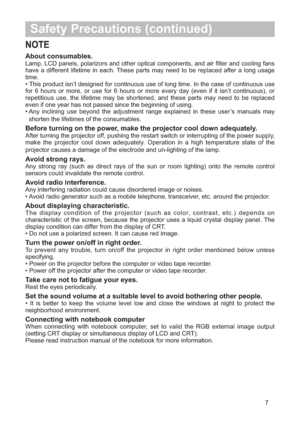 Page 87
Safety Precautions (continued)
NOTE
About consumables. 
Lamp, LCD panels, polarizors and other optical components, and air filter and cooling fans
have a different lifetime in each. These parts may need to be replaced after a long usage
time.
• This product isn’t designed for continuous use of long time. In the case of continuous use
for 6 hours or more, or use for 6 hours or more every day (even if it isn’t continuous), or
repetitious use, the lifetime may be shortened, and these parts may need to be...