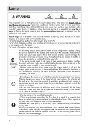 Page 98• If the lamp should break (it will make a loud bang when it does), unplug
the power cord from the outlet, and make sure to request a replacement
lamp from your local dealer. Note that shards of glass could damage the
projector’s internals, or cause injury during handling, so please do not try to
clean the projector or replace the lamp yourself.
• If the lamp should break (it will make a loud bang when it does), ventilate
the room well, and make sure not to breathe the gas that comes out of the...