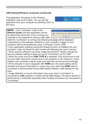 Page 101101
Presentation tools
This application will appear in the Windows 
notiﬁcation area once it starts. You can quit the 
application from your computer by selecting “Quit” on 
the menu.
• The “LiveViewer” (refer to the  
Network Guide) and this application cannot 
be used at the same time. If you connect your 
computer to the projector by using a USB cable 
while the “LiveViewer” is running, the following message will be displayed.
• Depending on the software installed on your computer, images on your...