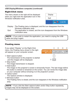 Page 102102
Presentation tools
Display :  The Floating menu is displayed, and the icon disappears from the 
Windows notiﬁcation area.
Quit :  The application is closed, and the icon disappears from the Windows 
notiﬁcation area. The menu shown in the right will be displayed 
when you right-click the application icon in the 
Windows notiﬁcation area.
USB Display(Windows computer) (continued)
Right-Click menu
• If you wish to restart the application, you need to unplug the USB 
cable and plug it again.NOTE
If you...