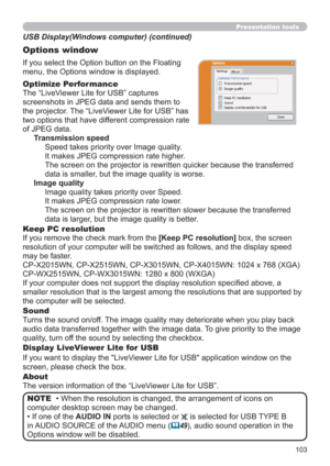 Page 103103
Presentation tools
If you select the Option button on the Floating 
menu, the Options window is displayed.
Optimize Performance
The “LiveViewer Lite for USB” captures  
screenshots in JPEG data and sends them to  
the projector. The “LiveViewer Lite for USB” has  
two options that have different compression rate  
of JPEG data. 
Transmission speed
Speed takes priority over Image quality. 
It makes JPEG compression rate higher.
The screen on the projector is rewritten quicker because the transferred...