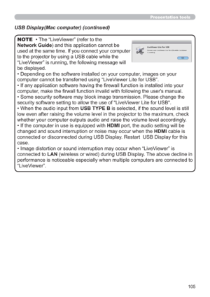 Page 105105
Presentation tools
• The “LiveViewer” (refer to the  
Network Guide) and this application cannot be 
used at the same time. If you connect your computer 
to the projector by using a USB cable while the 
“LiveViewer” is running, the following message will 
be displayed.
• Depending on the software installed on your computer, images on your 
computer cannot be transferred using “LiveViewer Lite for USB”.
• If any application software having the ﬁrewall function is installed into your 
computer, make...