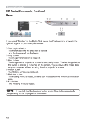 Page 106106
Presentation tools
USB Display(Mac computer) (continued)
Menu
If you select “Display” on the Right-Click menu, the Floating menu shown in the 
right will appear on your computer screen.
q Start capture button
The transmission to the projector is started 
 and the images will be displayed.
w Stop button
The image transmission is stopped.
e Hold button
The image on the projector’s screen is temporally frozen. The last image before 
the button is clicked is remained on the screen. You can revise the...