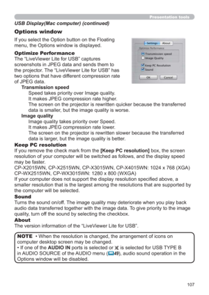 Page 107107
Presentation tools
If you select the Option button on the Floating 
menu, the Options window is displayed.
Optimize Performance
The “LiveViewer Lite for USB” captures  
screenshots in JPEG data and sends them to  
the projector. The “LiveViewer Lite for USB” has  
two options that have different compression rate  
of JPEG data. 
Transmission speed
Speed takes priority over Image quality. 
It makes JPEG compression rate higher.
The screen on the projector is rewritten quicker because the transferred...