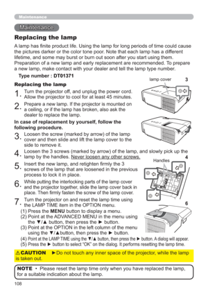Page 108108
Maintenance 
Maintenance
A lamp has ﬁnite product life. Using the lamp for long periods of time could cause 
the pictures darker or the color tone poor. Note that each lamp has a different 
lifetime, and some may burst or burn out soon after you start using them. 
Preparation of a new lamp and early replacement are recommended. To prepare 
a new lamp, make contact with your dealer and tell the lamp type number.
Replacing the lamp
Type number : DT01371
1.Turn the projector off, and unplug the power...