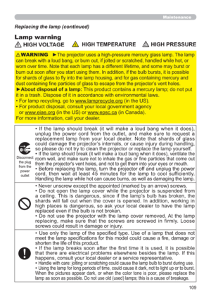 Page 109109
Maintenance
Lamp warning
Replacing the lamp (continued)
 HIGH VOLTAGE  HIGH TEMPERATURE HIGH PRESSURE
►The projector uses a high-pressure mercury glass lamp. The lamp 
can break with a loud bang, or burn out, if jolted or scratched, handled while hot, or 
worn over time. Note that each lamp has a different lifetime, and some may burst or 
burn out soon after you start using them. In addition, if the bulb bursts, it is possible 
for shards of glass to ﬂy into the lamp housing, and for gas containing...