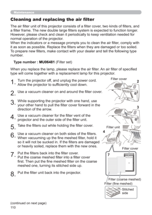 Page 11011 0
Maintenance
The air ﬁlter unit of this projector consists of a ﬁlter cover, two kinds of ﬁlters, and 
a ﬁlter frame. The new double large ﬁlters system is expected to function longer. 
However, please check and clean it periodically to keep ventilation needed for 
normal operation of the projector.
When the indicators or a message prompts you to clean the air ﬁlter, comply with 
it as soon as possible. Replace the ﬁlters when they are damaged or too soiled. 
To prepare new ﬁlters, make contact with...
