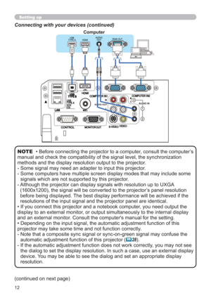 Page 1212
Connecting with your devices (continued)
• Before connecting the projector to a computer, consult the computer’s 
manual and check the compatibility of the signal level, the synchronization 
methods and the display resolution output to the projector. 
-  Some signal may need an adapter to input this projector.
-  Some computers have multiple screen display modes that may include some 
signals which are not supported by this projector.
-  Although the projector can display signals with resolution up to...